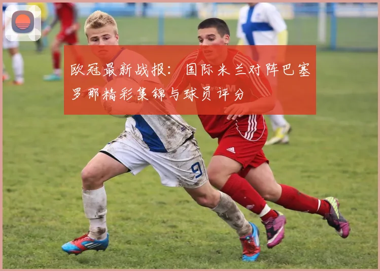 欧冠最新战报：国际米兰对阵巴塞罗那精彩集锦与球员评分