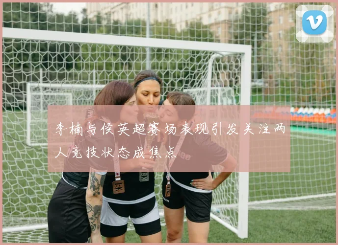 李楠与侯英超赛场表现引发关注两人竞技状态成焦点