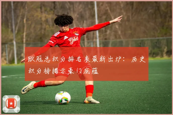 欧冠总积分排名表最新出炉：历史积分榜揭示豪门底蕴