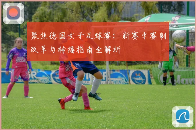 聚焦德国女子足球赛：新赛季赛制改革与转播指南全解析