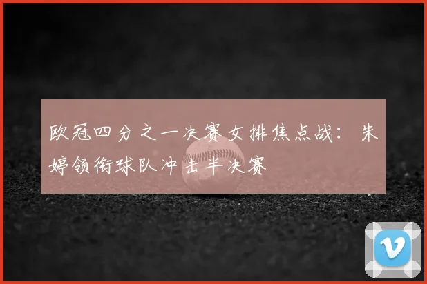 欧冠四分之一决赛女排焦点战：朱婷领衔球队冲击半决赛