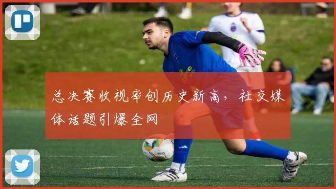 总决赛收视率创历史新高，社交媒体话题引爆全网
