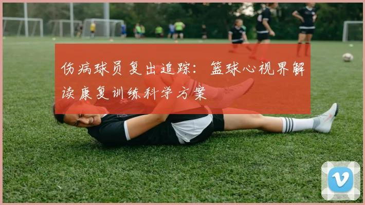 伤病球员复出追踪：篮球心视界解读康复训练科学方案