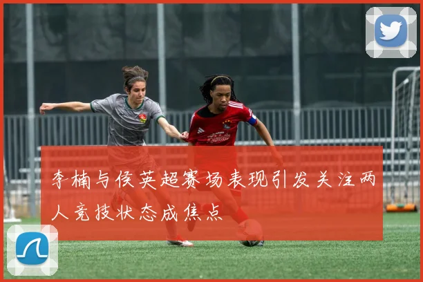 李楠与侯英超赛场表现引发关注两人竞技状态成焦点
